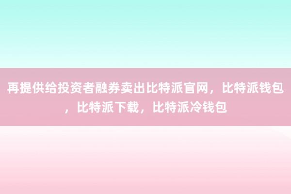 再提供给投资者融券卖出比特派官网，比特派钱包，比特派下载，比特派冷钱包