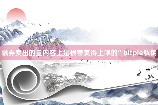 融券卖出的量内容上是根蒂莫得上限的”bitpie私钥