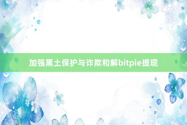 加强黑土保护与诈欺和解bitpie提现