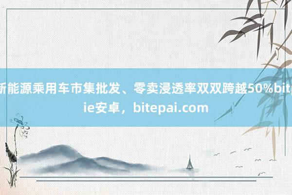 新能源乘用车市集批发、零卖浸透率双双跨越50%bitpie安卓，bitepai.com