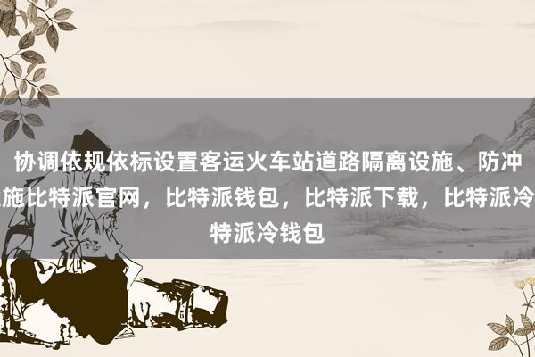 协调依规依标设置客运火车站道路隔离设施、防冲撞设施比特派官网，比特派钱包，比特派下载，比特派冷钱包