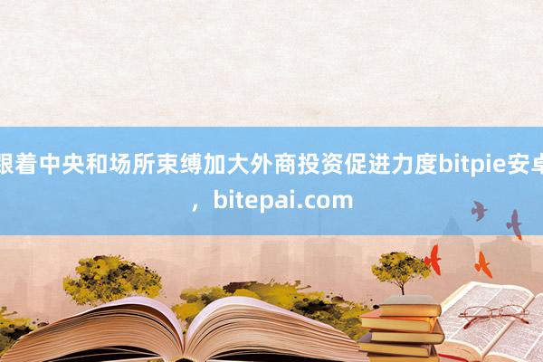 跟着中央和场所束缚加大外商投资促进力度bitpie安卓，bitepai.com