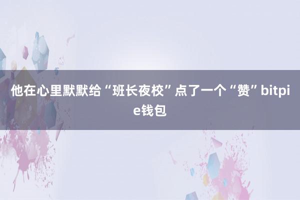 他在心里默默给“班长夜校”点了一个“赞”bitpie钱包