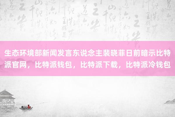 生态环境部新闻发言东说念主裴晓菲日前暗示比特派官网，比特派钱包，比特派下载，比特派冷钱包