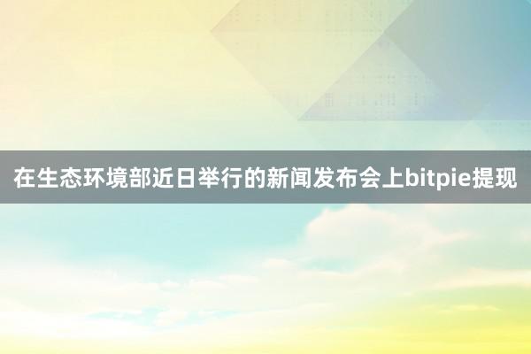 在生态环境部近日举行的新闻发布会上bitpie提现