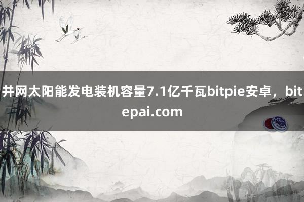 并网太阳能发电装机容量7.1亿千瓦bitpie安卓，bitepai.com