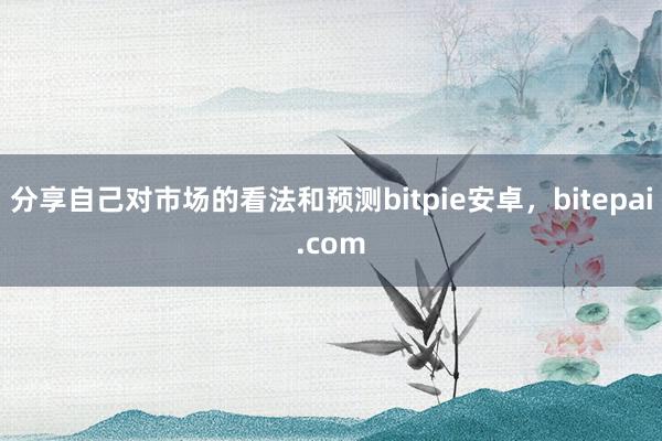 分享自己对市场的看法和预测bitpie安卓，bitepai.com