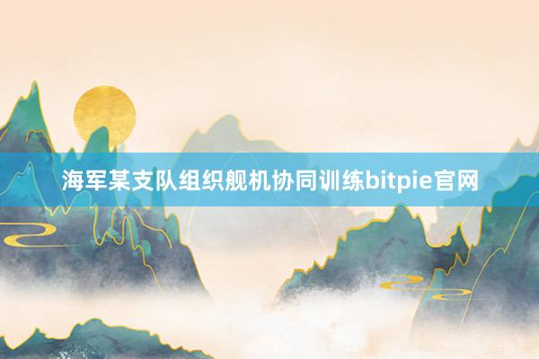 海军某支队组织舰机协同训练bitpie官网