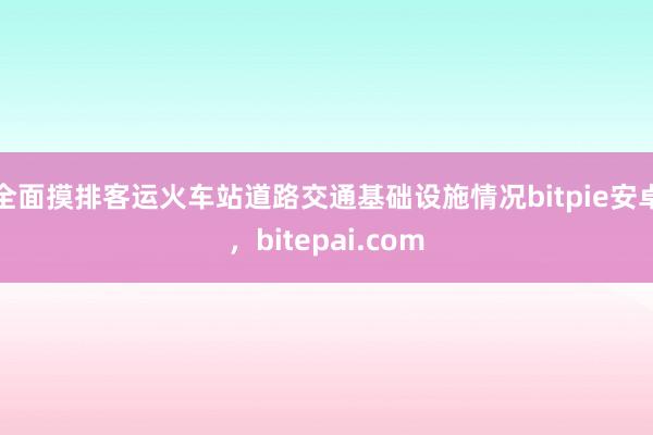 全面摸排客运火车站道路交通基础设施情况bitpie安卓，bitepai.com