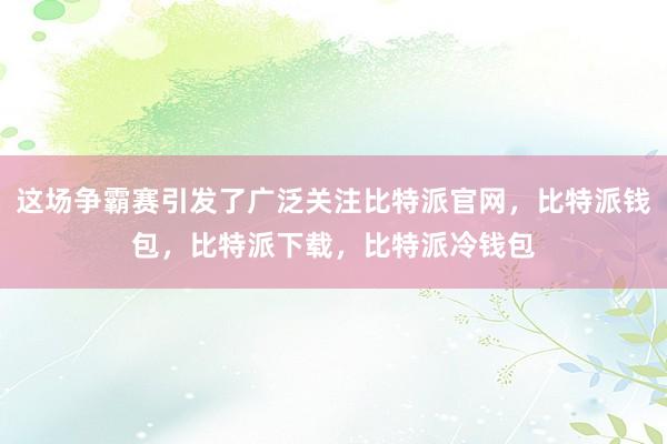 这场争霸赛引发了广泛关注比特派官网，比特派钱包，比特派下载，比特派冷钱包