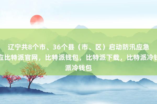 辽宁共8个市、36个县（市、区）启动防汛应急响应比特派官网，比特派钱包，比特派下载，比特派冷钱包