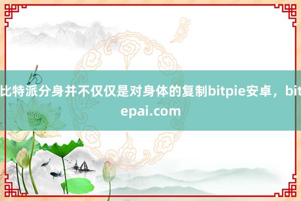 比特派分身并不仅仅是对身体的复制bitpie安卓，bitepai.com