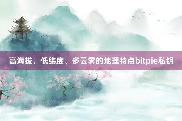 高海拔、低纬度、多云雾的地理特点bitpie私钥