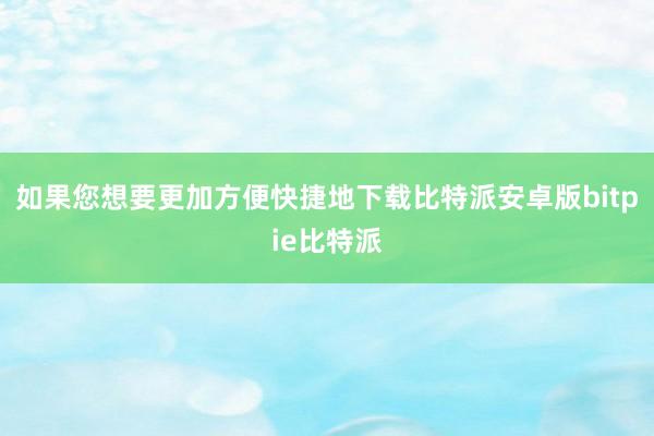 如果您想要更加方便快捷地下载比特派安卓版bitpie比特派