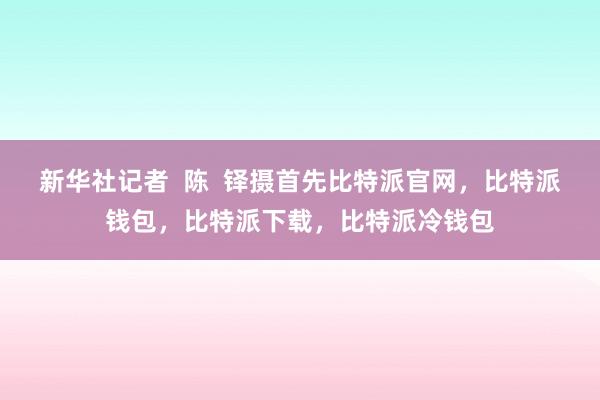 新华社记者  陈  铎摄首先比特派官网，比特派钱包，比特派下载，比特派冷钱包