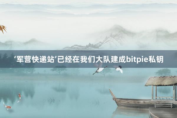 ‘军营快递站’已经在我们大队建成bitpie私钥