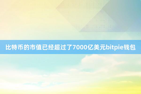 比特币的市值已经超过了7000亿美元bitpie钱包