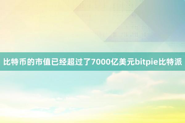 比特币的市值已经超过了7000亿美元bitpie比特派