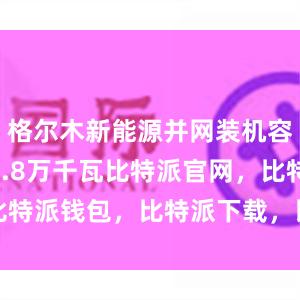 格尔木新能源并网装机容量达797.8万千瓦比特派官网，比特派钱包，比特派下载，比特派冷钱包